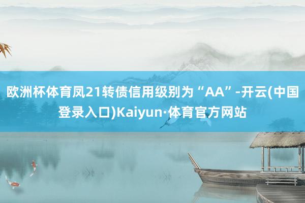 欧洲杯体育凤21转债信用级别为“AA”-开云(中国登录入口)Kaiyun·体育官方网站