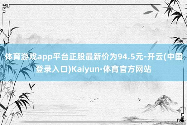 体育游戏app平台正股最新价为94.5元-开云(中国登录入口)Kaiyun·体育官方网站