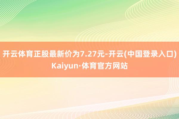 开云体育正股最新价为7.27元-开云(中国登录入口)Kaiyun·体育官方网站