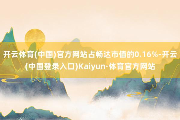 开云体育(中国)官方网站占畅达市值的0.16%-开云(中国登录入口)Kaiyun·体育官方网站