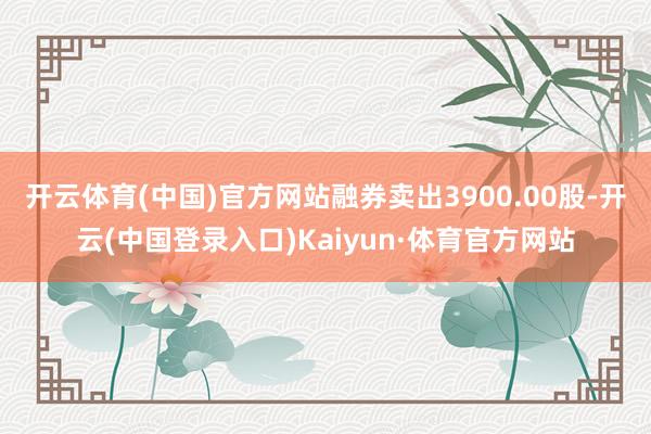 开云体育(中国)官方网站融券卖出3900.00股-开云(中国登录入口)Kaiyun·体育官方网站