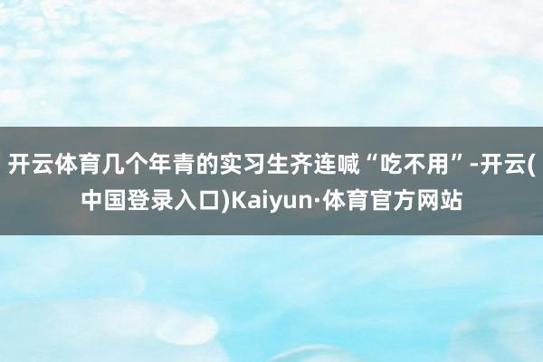 开云体育几个年青的实习生齐连喊“吃不用”-开云(中国登录入口)Kaiyun·体育官方网站