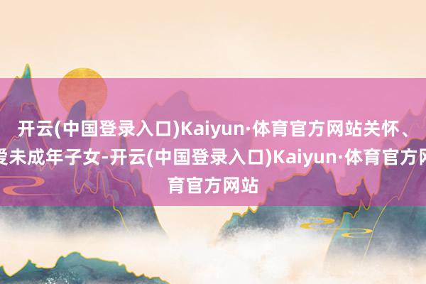 开云(中国登录入口)Kaiyun·体育官方网站关怀、关爱未成年子女-开云(中国登录入口)Kaiyun·体育官方网站