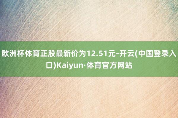 欧洲杯体育正股最新价为12.51元-开云(中国登录入口)Kaiyun·体育官方网站