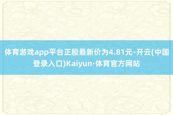 体育游戏app平台正股最新价为4.81元-开云(中国登录入口)Kaiyun·体育官方网站