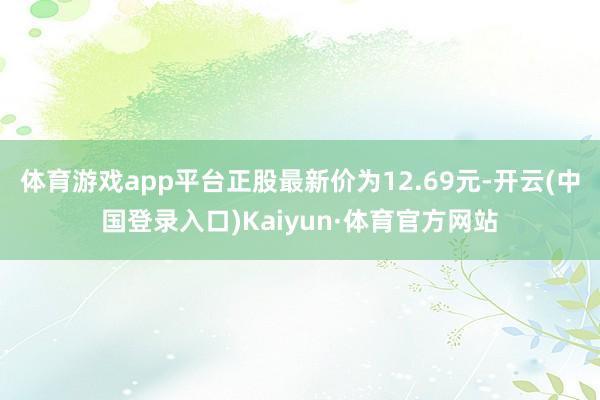 体育游戏app平台正股最新价为12.69元-开云(中国登录入口)Kaiyun·体育官方网站