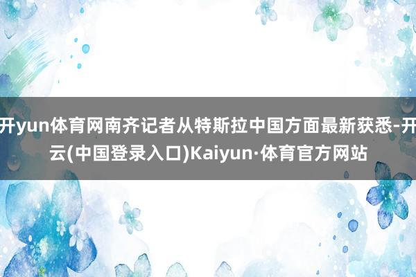 开yun体育网南齐记者从特斯拉中国方面最新获悉-开云(中国登录入口)Kaiyun·体育官方网站