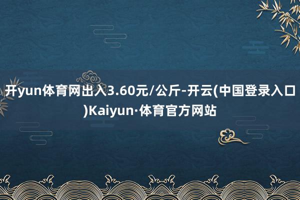 开yun体育网出入3.60元/公斤-开云(中国登录入口)Kaiyun·体育官方网站