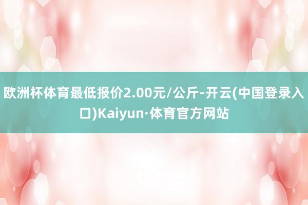 欧洲杯体育最低报价2.00元/公斤-开云(中国登录入口)Kaiyun·体育官方网站