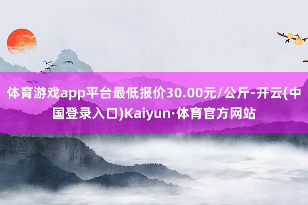 体育游戏app平台最低报价30.00元/公斤-开云(中国登录入口)Kaiyun·体育官方网站