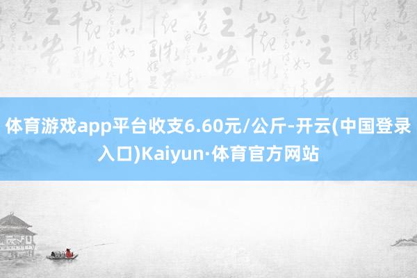 体育游戏app平台收支6.60元/公斤-开云(中国登录入口)Kaiyun·体育官方网站