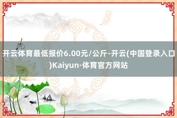 开云体育最低报价6.00元/公斤-开云(中国登录入口)Kaiyun·体育官方网站