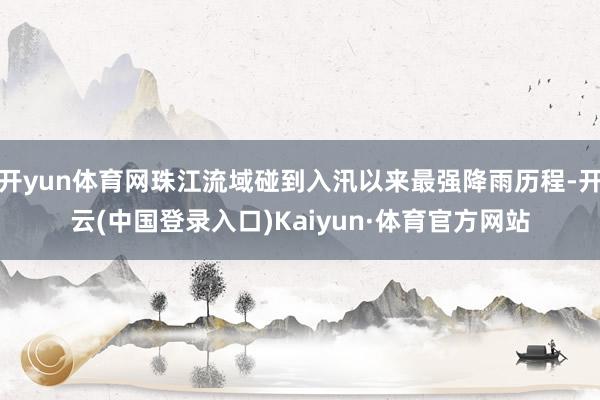 开yun体育网珠江流域碰到入汛以来最强降雨历程-开云(中国登录入口)Kaiyun·体育官方网站