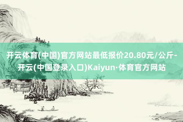 开云体育(中国)官方网站最低报价20.80元/公斤-开云(中国登录入口)Kaiyun·体育官方网站