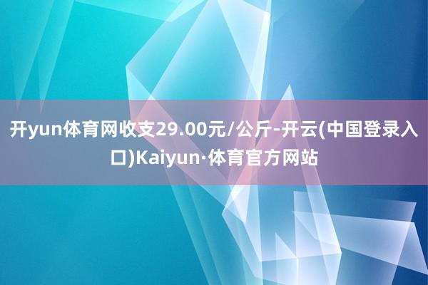 开yun体育网收支29.00元/公斤-开云(中国登录入口)Kaiyun·体育官方网站