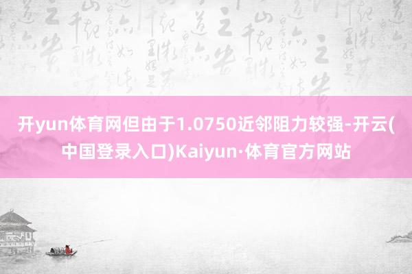 开yun体育网但由于1.0750近邻阻力较强-开云(中国登录入口)Kaiyun·体育官方网站