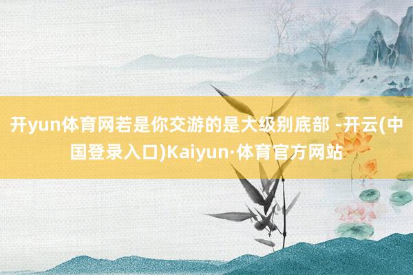 开yun体育网若是你交游的是大级别底部 -开云(中国登录入口)Kaiyun·体育官方网站