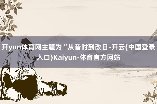 开yun体育网主题为“从昔时到改日-开云(中国登录入口)Kaiyun·体育官方网站