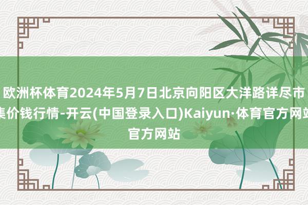 欧洲杯体育2024年5月7日北京向阳区大洋路详尽市集价钱行情-开云(中国登录入口)Kaiyun·体育官方网站