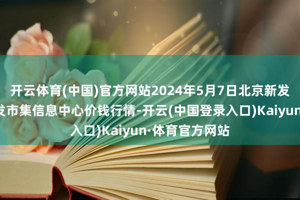 开云体育(中国)官方网站2024年5月7日北京新发地农副家具批发市集信息中心价钱行情-开云(中国登录入口)Kaiyun·体育官方网站