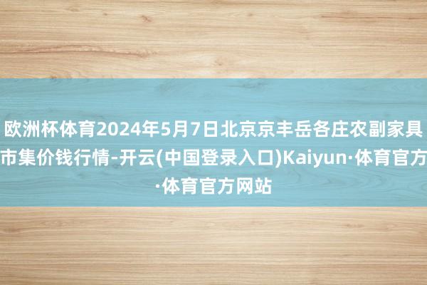 欧洲杯体育2024年5月7日北京京丰岳各庄农副家具批发市集价钱行情-开云(中国登录入口)Kaiyun·体育官方网站