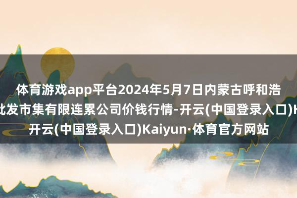 体育游戏app平台2024年5月7日内蒙古呼和浩特市东瓦窑农副居品批发市集有限连累公司价钱行情-开云(中国登录入口)Kaiyun·体育官方网站