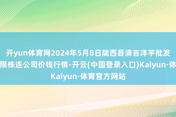 开yun体育网2024年5月8日陇西县清吉洋芋批发往来商场有限株连公司价钱行情-开云(中国登录入口)Kaiyun·体育官方网站