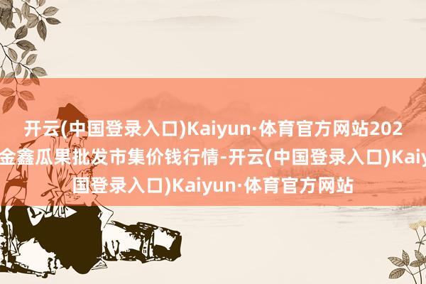 开云(中国登录入口)Kaiyun·体育官方网站2024年5月8日长治市金鑫瓜果批发市集价钱行情-开云(中国登录入口)Kaiyun·体育官方网站