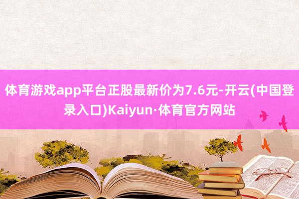 体育游戏app平台正股最新价为7.6元-开云(中国登录入口)Kaiyun·体育官方网站