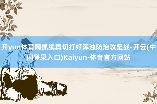 开yun体育网抓续真切打好浑浊防治攻坚战-开云(中国登录入口)Kaiyun·体育官方网站