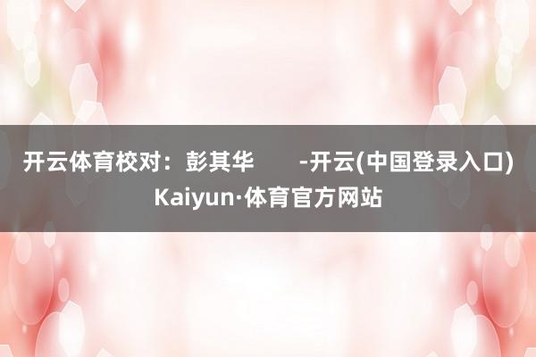 开云体育校对：彭其华       -开云(中国登录入口)Kaiyun·体育官方网站