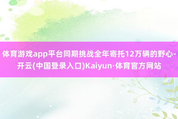 体育游戏app平台同期挑战全年寄托12万辆的野心-开云(中国登录入口)Kaiyun·体育官方网站