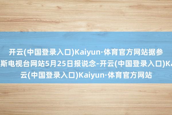 开云(中国登录入口)Kaiyun·体育官方网站据参考讯息征引本日俄罗斯电视台网站5月25日报说念-开云(中国登录入口)Kaiyun·体育官方网站