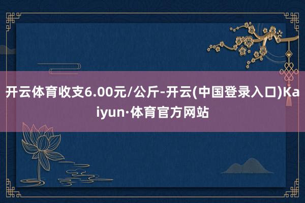 开云体育收支6.00元/公斤-开云(中国登录入口)Kaiyun·体育官方网站