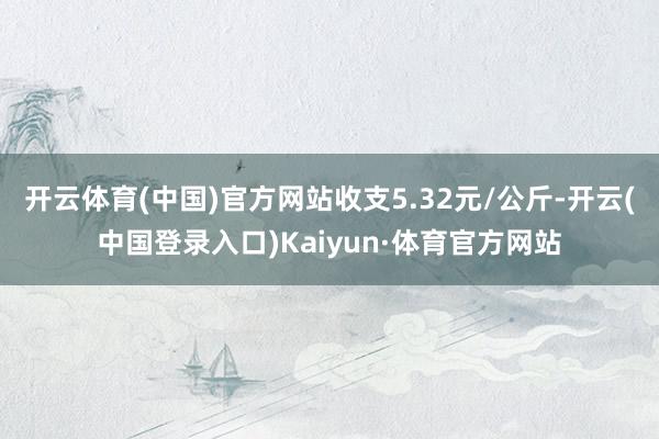 开云体育(中国)官方网站收支5.32元/公斤-开云(中国登录入口)Kaiyun·体育官方网站