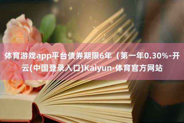 体育游戏app平台债券期限6年（第一年0.30%-开云(中国登录入口)Kaiyun·体育官方网站