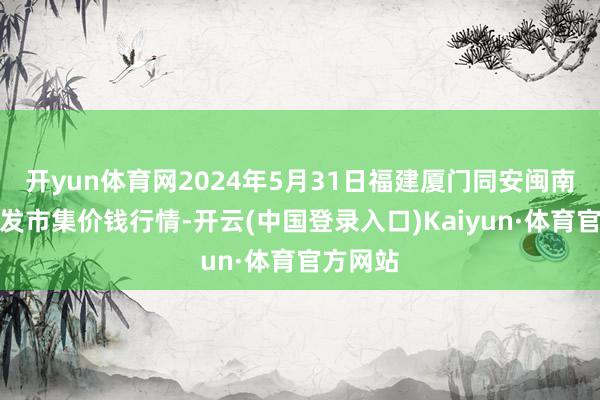 开yun体育网2024年5月31日福建厦门同安闽南果蔬批发市集价钱行情-开云(中国登录入口)Kaiyun·体育官方网站