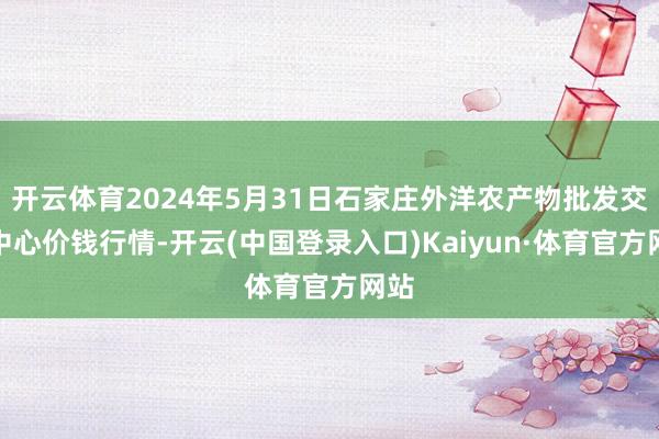 开云体育2024年5月31日石家庄外洋农产物批发交往中心价钱行情-开云(中国登录入口)Kaiyun·体育官方网站