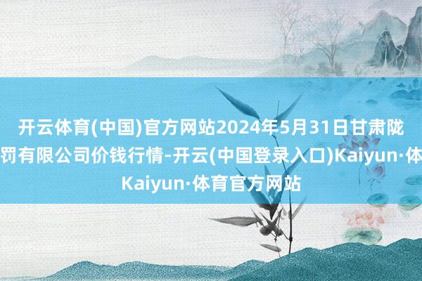 开云体育(中国)官方网站2024年5月31日甘肃陇国源阛阓科罚有限公司价钱行情-开云(中国登录入口)Kaiyun·体育官方网站