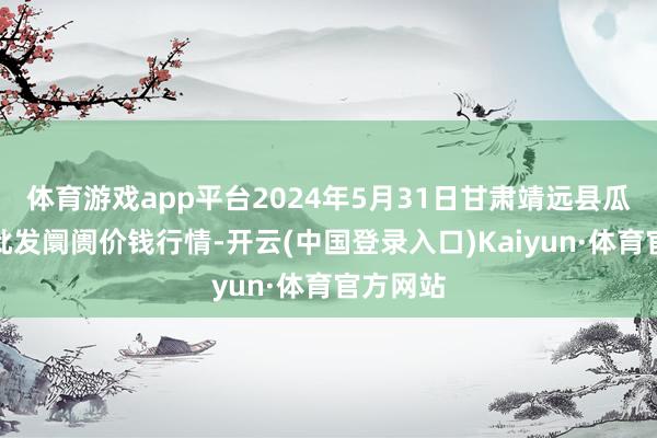 体育游戏app平台2024年5月31日甘肃靖远县瓜果蔬菜批发阛阓价钱行情-开云(中国登录入口)Kaiyun·体育官方网站