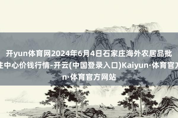 开yun体育网2024年6月4日石家庄海外农居品批发交往中心价钱行情-开云(中国登录入口)Kaiyun·体育官方网站