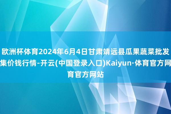 欧洲杯体育2024年6月4日甘肃靖远县瓜果蔬菜批发市集价钱行情-开云(中国登录入口)Kaiyun·体育官方网站