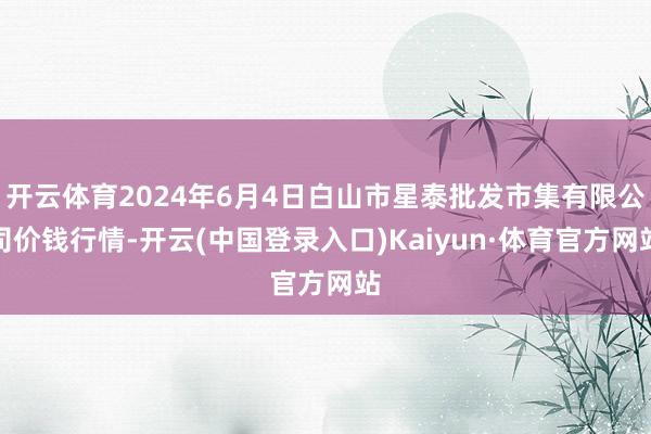 开云体育2024年6月4日白山市星泰批发市集有限公司价钱行情-开云(中国登录入口)Kaiyun·体育官方网站