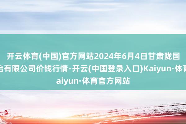 开云体育(中国)官方网站2024年6月4日甘肃陇国源阛阓处治有限公司价钱行情-开云(中国登录入口)Kaiyun·体育官方网站