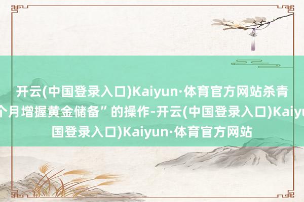 开云(中国登录入口)Kaiyun·体育官方网站杀青了“此前畅达18个月增握黄金储备”的操作-开云(中国登录入口)Kaiyun·体育官方网站