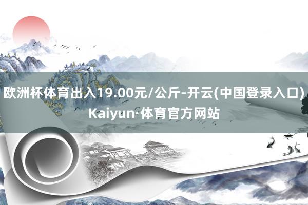 欧洲杯体育出入19.00元/公斤-开云(中国登录入口)Kaiyun·体育官方网站