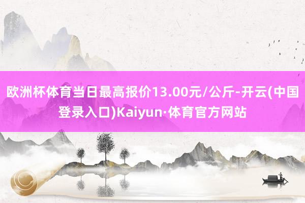 欧洲杯体育当日最高报价13.00元/公斤-开云(中国登录入口)Kaiyun·体育官方网站