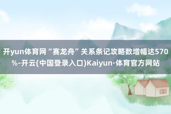 开yun体育网“赛龙舟”关系条记攻略数增幅达570%-开云(中国登录入口)Kaiyun·体育官方网站