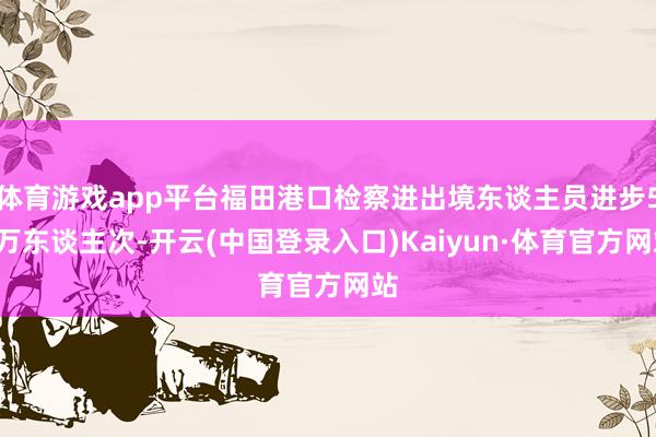 体育游戏app平台福田港口检察进出境东谈主员进步50万东谈主次-开云(中国登录入口)Kaiyun·体育官方网站