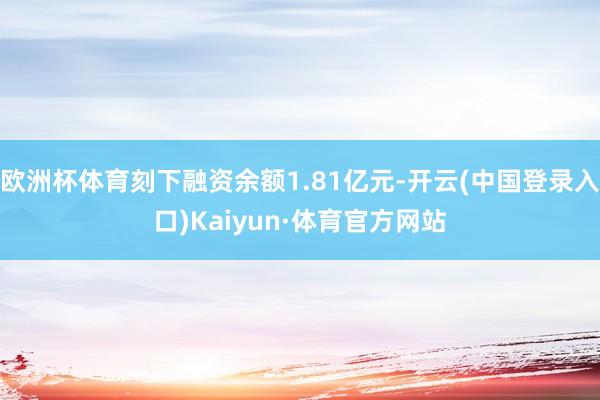 欧洲杯体育刻下融资余额1.81亿元-开云(中国登录入口)Kaiyun·体育官方网站